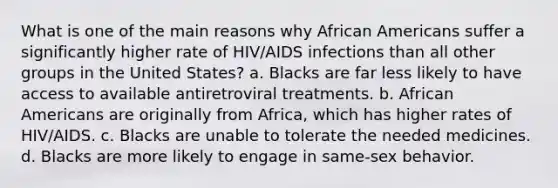 What is one of the main reasons why African Americans suffer a significantly higher rate of HIV/AIDS infections than all other groups in the United States? a. Blacks are far less likely to have access to available antiretroviral treatments. b. African Americans are originally from Africa, which has higher rates of HIV/AIDS. c. Blacks are unable to tolerate the needed medicines. d. Blacks are more likely to engage in same-sex behavior.