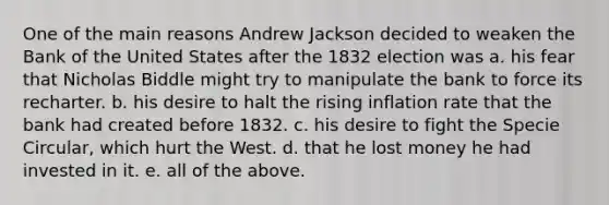 One of the main reasons Andrew Jackson decided to weaken the Bank of the United States after the 1832 election was a. his fear that Nicholas Biddle might try to manipulate the bank to force its recharter. b. his desire to halt the rising inflation rate that the bank had created before 1832. c. his desire to fight the Specie Circular, which hurt the West. d. that he lost money he had invested in it. e. all of the above.