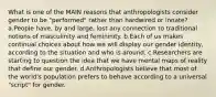 What is one of the MAIN reasons that anthropologists consider gender to be "performed" rather than hardwired or innate? a.People have, by and large, lost any connection to traditional notions of masculinity and femininity. b.Each of us makes continual choices about how we will display our gender identity, according to the situation and who is around. c.Researchers are starting to question the idea that we have mental maps of reality that define our gender. d.Anthropologists believe that most of the world's population prefers to behave according to a universal "script" for gender.