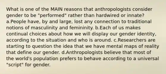 What is one of the MAIN reasons that anthropologists consider gender to be "performed" rather than hardwired or innate? a.People have, by and large, lost any connection to traditional notions of masculinity and femininity. b.Each of us makes continual choices about how we will display our <a href='https://www.questionai.com/knowledge/kyhXSBYVgx-gender-identity' class='anchor-knowledge'>gender identity</a>, according to the situation and who is around. c.Researchers are starting to question the idea that we have mental maps of reality that define our gender. d.Anthropologists believe that most of the world's population prefers to behave according to a universal "script" for gender.