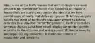 What is one of the MAIN reasons that anthropologists consider gender to be "performed" rather than hardwired or innate? A. Researchers are starting to question the idea that we have mental maps of reality that define our gender. B. Anthropologists believe that most of the world's population prefers to behave according to a universal "script" for gender. C. Each of us makes continual choices about how we will display our gender identity, according to the situation and who is around. D. People have, by and large, lost any connection to traditional notions of masculinity and femininity.