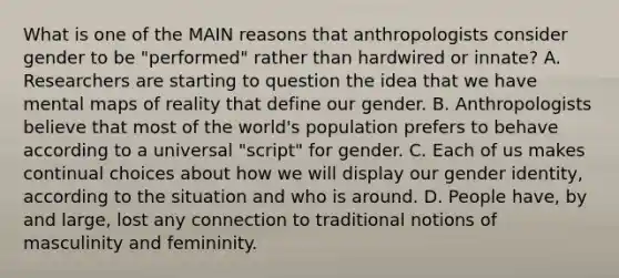 What is one of the MAIN reasons that anthropologists consider gender to be "performed" rather than hardwired or innate? A. Researchers are starting to question the idea that we have mental maps of reality that define our gender. B. Anthropologists believe that most of the world's population prefers to behave according to a universal "script" for gender. C. Each of us makes continual choices about how we will display our gender identity, according to the situation and who is around. D. People have, by and large, lost any connection to traditional notions of masculinity and femininity.