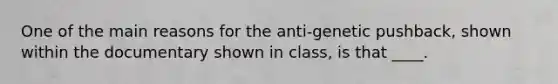 One of the main reasons for the anti-genetic pushback, shown within the documentary shown in class, is that ____.