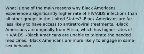 What is one of the main reasons why Black Americans experience a significantly higher rate of HIV/AIDS infections than all other groups in the United States? -Black Americans are far less likely to have access to antiretroviral treatments. -Black Americans are originally from Africa, which has higher rates of HIV/AIDS. -Black Americans are unable to tolerate the needed medicines. -Black Americans are more likely to engage in same-sex behavior.