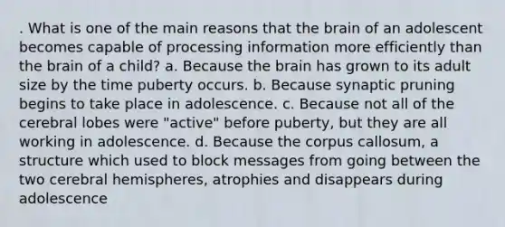 . What is one of the main reasons that the brain of an adolescent becomes capable of processing information more efficiently than the brain of a child? a. Because the brain has grown to its adult size by the time puberty occurs. b. Because synaptic pruning begins to take place in adolescence. c. Because not all of the cerebral lobes were "active" before puberty, but they are all working in adolescence. d. Because the corpus callosum, a structure which used to block messages from going between the two cerebral hemispheres, atrophies and disappears during adolescence