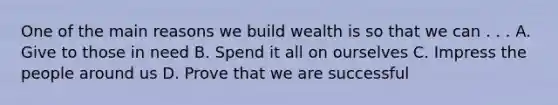 One of the main reasons we build wealth is so that we can . . . A. Give to those in need B. Spend it all on ourselves C. Impress the people around us D. Prove that we are successful