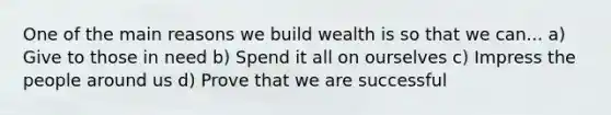 One of the main reasons we build wealth is so that we can... a) Give to those in need b) Spend it all on ourselves c) Impress the people around us d) Prove that we are successful