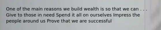 One of the main reasons we build wealth is so that we can . . . Give to those in need Spend it all on ourselves Impress the people around us Prove that we are successful