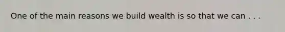 One of the main reasons we build wealth is so that we can . . .