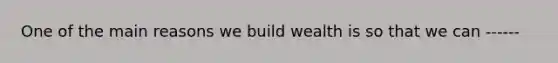 One of the main reasons we build wealth is so that we can ------