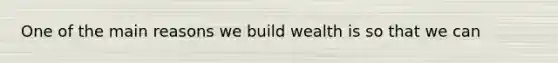 One of the main reasons we build wealth is so that we can