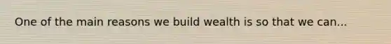 One of the main reasons we build wealth is so that we can...