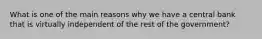 What is one of the main reasons why we have a central bank that is virtually independent of the rest of the government?