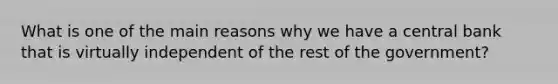 What is one of the main reasons why we have a central bank that is virtually independent of the rest of the government?