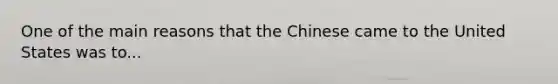 One of the main reasons that the Chinese came to the United States was to...