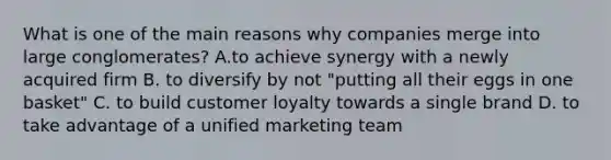 What is one of the main reasons why companies merge into large conglomerates? A.to achieve synergy with a newly acquired firm B. to diversify by not "putting all their eggs in one basket" C. to build customer loyalty towards a single brand D. to take advantage of a unified marketing team