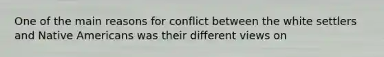 One of the main reasons for conflict between the white settlers and Native Americans was their different views on