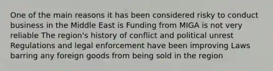 One of the main reasons it has been considered risky to conduct business in the Middle East is Funding from MIGA is not very reliable The region's history of conflict and political unrest Regulations and legal enforcement have been improving Laws barring any foreign goods from being sold in the region