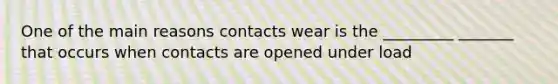 One of the main reasons contacts wear is the _________ _______ that occurs when contacts are opened under load