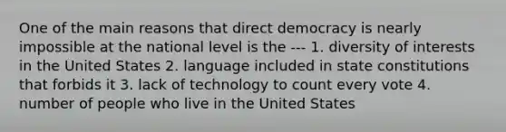 One of the main reasons that direct democracy is nearly impossible at the national level is the --- 1. diversity of interests in the United States 2. language included in state constitutions that forbids it 3. lack of technology to count every vote 4. number of people who live in the United States