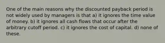 One of the main reasons why the discounted payback period is not widely used by managers is that a) it ignores the time value of money. b) it ignores all cash flows that occur after the arbitrary cutoff period. c) it ignores the cost of capital. d) none of these.