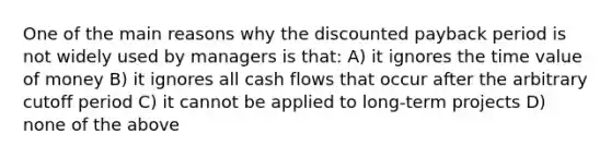 One of the main reasons why the discounted payback period is not widely used by managers is that: A) it ignores the time value of money B) it ignores all cash flows that occur after the arbitrary cutoff period C) it cannot be applied to long-term projects D) none of the above