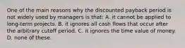 One of the main reasons why the discounted payback period is not widely used by managers is that: A. it cannot be applied to long-term projects. B. it ignores all cash flows that occur after the arbitrary cutoff period. C. it ignores the time value of money. D. none of these.