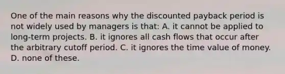 One of the main reasons why the discounted payback period is not widely used by managers is that: A. it cannot be applied to long-term projects. B. it ignores all cash flows that occur after the arbitrary cutoff period. C. it ignores the time value of money. D. none of these.