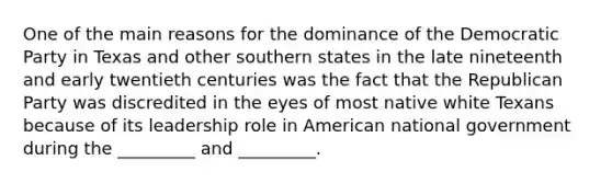 One of the main reasons for the dominance of the Democratic Party in Texas and other southern states in the late nineteenth and early twentieth centuries was the fact that the Republican Party was discredited in the eyes of most native white Texans because of its leadership role in American national government during the _________ and _________.