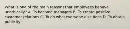 What is one of the main reasons that employees behave unethically? A. To become managers B. To create positive customer relations C. To do what everyone else does D. To obtain publicity