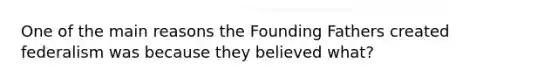 One of the main reasons the Founding Fathers created federalism was because they believed what?