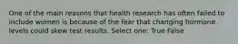 One of the main reasons that health research has often failed to include women is because of the fear that changing hormone levels could skew test results. Select one: True False