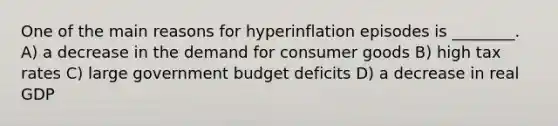 One of the main reasons for hyperinflation episodes is ________. A) a decrease in the demand for consumer goods B) high tax rates C) large government budget deficits D) a decrease in real GDP