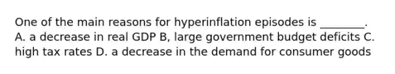 One of the main reasons for hyperinflation episodes is ________. A. a decrease in real GDP B, large government budget deficits C. high tax rates D. a decrease in the demand for consumer goods