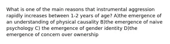 What is one of the main reasons that instrumental aggression rapidly increases between 1-2 years of age? A)the emergence of an understanding of physical causality B)the emergence of naive psychology C) the emergence of gender identity D)the emergence of concern over ownership