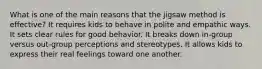 What is one of the main reasons that the jigsaw method is effective? It requires kids to behave in polite and empathic ways. It sets clear rules for good behavior. It breaks down in-group versus out-group perceptions and stereotypes. It allows kids to express their real feelings toward one another.