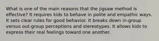 What is one of the main reasons that the jigsaw method is effective? It requires kids to behave in polite and empathic ways. It sets clear rules for good behavior. It breaks down in-group versus out-group perceptions and stereotypes. It allows kids to express their real feelings toward one another.