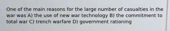 One of the main reasons for the large number of casualties in the war was A) the use of new war technology B) the commitment to total war C) trench warfare D) government rationing