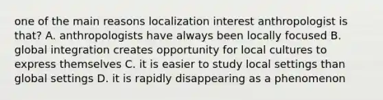 one of the main reasons localization interest anthropologist is that? A. anthropologists have always been locally focused B. global integration creates opportunity for local cultures to express themselves C. it is easier to study local settings than global settings D. it is rapidly disappearing as a phenomenon