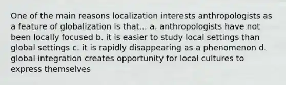 One of the main reasons localization interests anthropologists as a feature of globalization is that... a. anthropologists have not been locally focused b. it is easier to study local settings than global settings c. it is rapidly disappearing as a phenomenon d. global integration creates opportunity for local cultures to express themselves