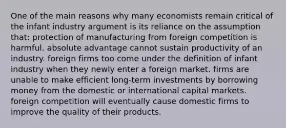 One of the main reasons why many economists remain critical of the infant industry argument is its reliance on the assumption that: protection of manufacturing from foreign competition is harmful. absolute advantage cannot sustain productivity of an industry. foreign firms too come under the definition of infant industry when they newly enter a foreign market. firms are unable to make efficient long-term investments by borrowing money from the domestic or international capital markets. foreign competition will eventually cause domestic firms to improve the quality of their products.