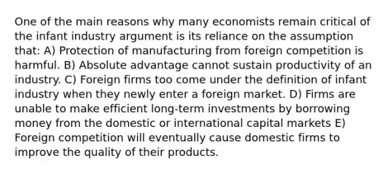 One of the main reasons why many economists remain critical of the infant industry argument is its reliance on the assumption that: A) Protection of manufacturing from foreign competition is harmful. B) Absolute advantage cannot sustain productivity of an industry. C) Foreign firms too come under the definition of infant industry when they newly enter a foreign market. D) Firms are unable to make efficient long-term investments by borrowing money from the domestic or international capital markets E) Foreign competition will eventually cause domestic firms to improve the quality of their products.