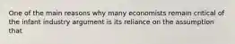 One of the main reasons why many economists remain critical of the infant industry argument is its reliance on the assumption that