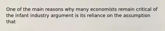 One of the main reasons why many economists remain critical of the infant industry argument is its reliance on the assumption that