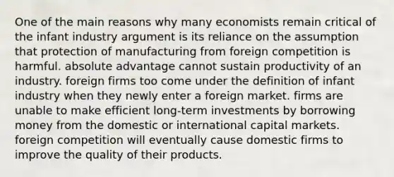 One of the main reasons why many economists remain critical of the infant industry argument is its reliance on the assumption that protection of manufacturing from foreign competition is harmful. absolute advantage cannot sustain productivity of an industry. foreign firms too come under the definition of infant industry when they newly enter a foreign market. firms are unable to make efficient long-term investments by borrowing money from the domestic or international capital markets. foreign competition will eventually cause domestic firms to improve the quality of their products.