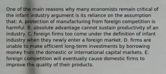 One of the main reasons why many economists remain critical of the infant industry argument is its reliance on the assumption that: A. protection of manufacturing from foreign competition is harmful. B. absolute advantage cannot sustain productivity of an industry. C. foreign firms too come under the definition of infant industry when they newly enter a foreign market. D. firms are unable to make efficient long-term investments by borrowing money from the domestic or international capital markets. E. foreign competition will eventually cause domestic firms to improve the quality of their products.