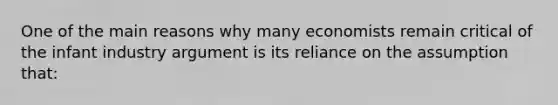 One of the main reasons why many economists remain critical of the infant industry argument is its reliance on the assumption that: