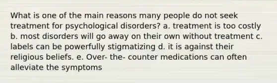 What is one of the main reasons many people do not seek treatment for psychological disorders? a. treatment is too costly b. most disorders will go away on their own without treatment c. labels can be powerfully stigmatizing d. it is against their religious beliefs. e. Over- the- counter medications can often alleviate the symptoms