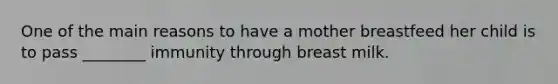 One of the main reasons to have a mother breastfeed her child is to pass ________ immunity through breast milk.