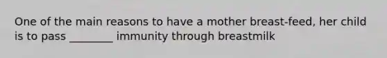 One of the main reasons to have a mother breast-feed, her child is to pass ________ immunity through breastmilk